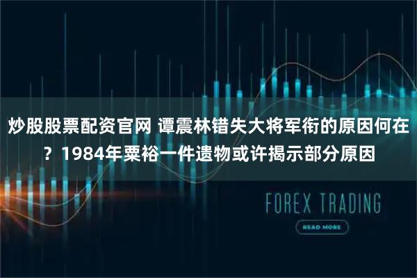 炒股股票配资官网 谭震林错失大将军衔的原因何在？1984年粟裕一件遗物或许揭示部分原因