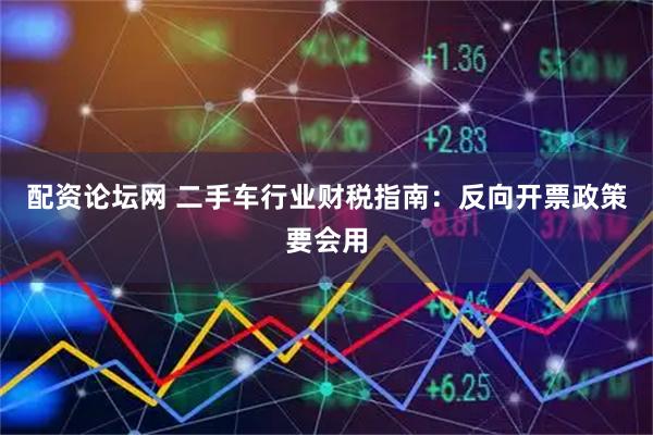配资论坛网 二手车行业财税指南：反向开票政策要会用