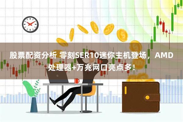 股票配资分析 零刻SER10迷你主机登场，AMD处理器+万兆网口亮点多！