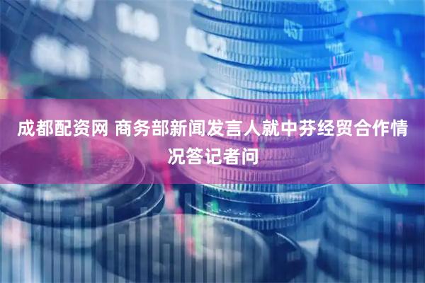 成都配资网 商务部新闻发言人就中芬经贸合作情况答记者问