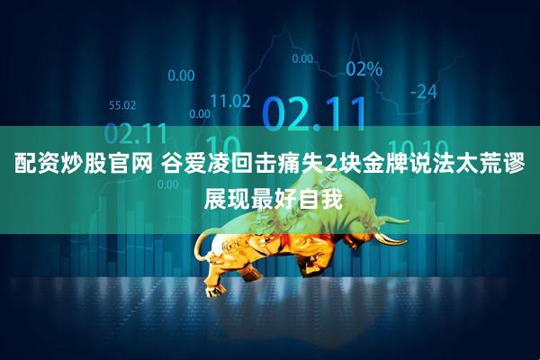 配资炒股官网 谷爱凌回击痛失2块金牌说法太荒谬 展现最好自我