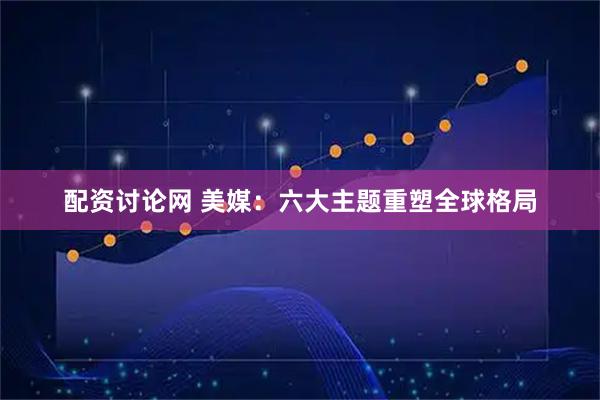配资讨论网 美媒：六大主题重塑全球格局