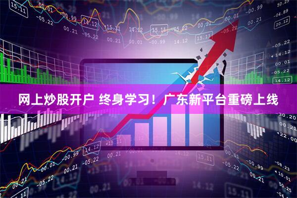 网上炒股开户 终身学习！广东新平台重磅上线