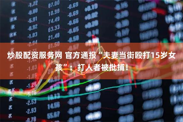 炒股配资服务网 官方通报“夫妻当街殴打15岁女孩”：打人者被批捕！