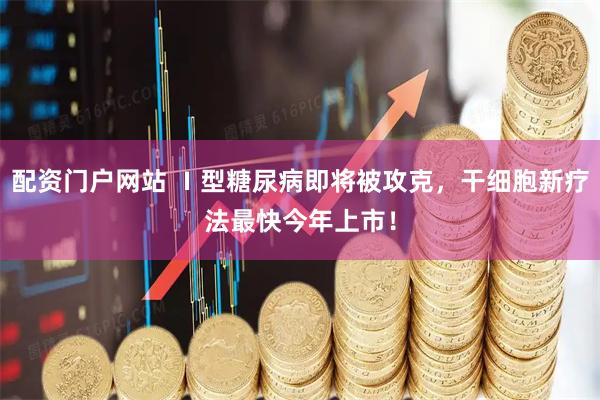 配资门户网站 Ⅰ型糖尿病即将被攻克，干细胞新疗法最快今年上市！