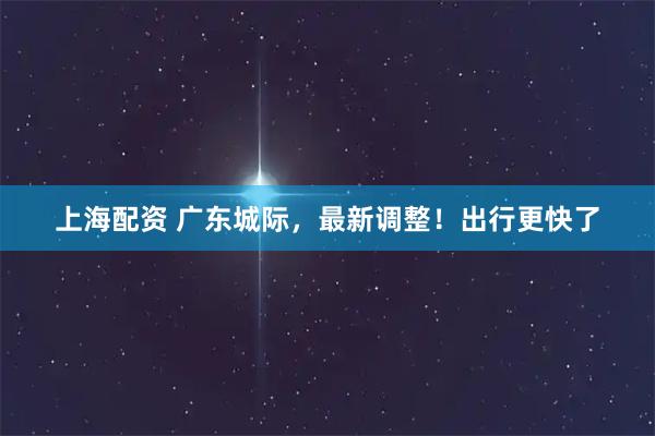 上海配资 广东城际，最新调整！出行更快了