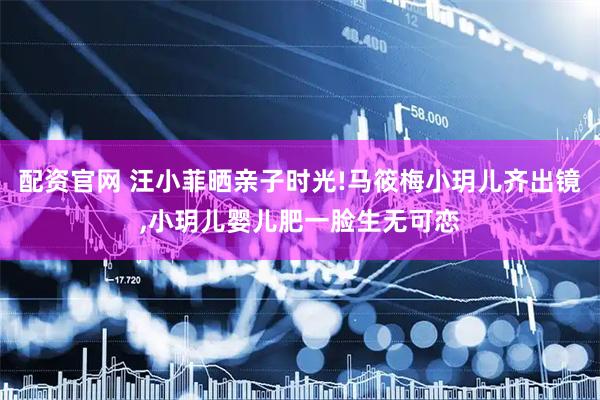 配资官网 汪小菲晒亲子时光!马筱梅小玥儿齐出镜,小玥儿婴儿肥一脸生无可恋