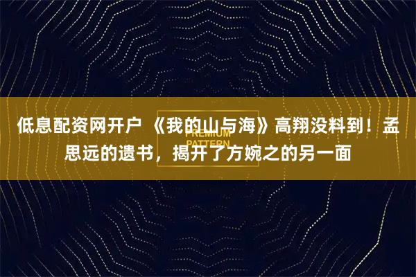 低息配资网开户 《我的山与海》高翔没料到！孟思远的遗书，揭开了方婉之的另一面
