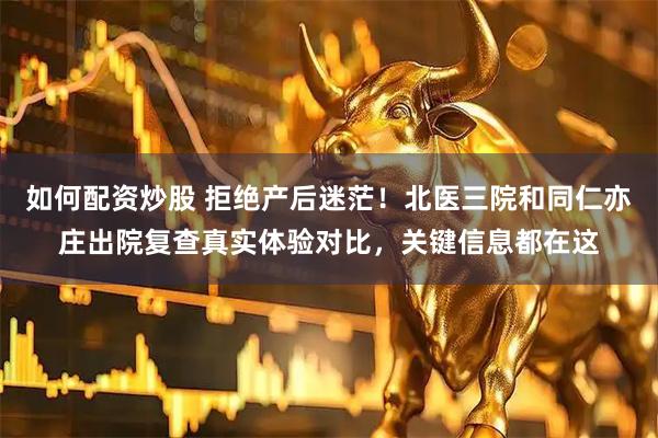 如何配资炒股 拒绝产后迷茫！北医三院和同仁亦庄出院复查真实体验对比，关键信息都在这