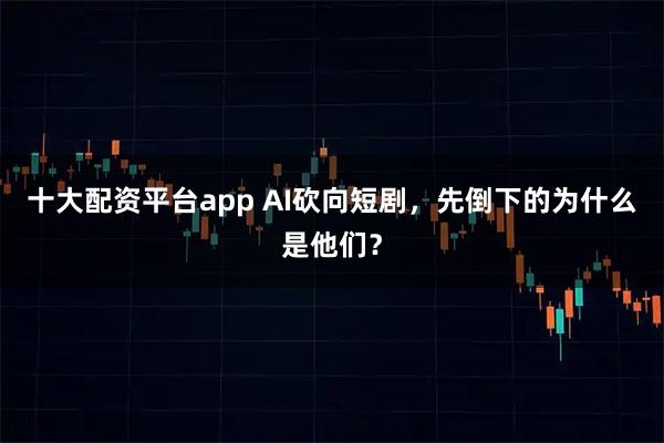 十大配资平台app AI砍向短剧，先倒下的为什么是他们？