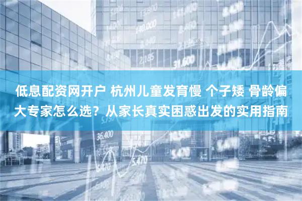 低息配资网开户 杭州儿童发育慢 个子矮 骨龄偏大专家怎么选？从家长真实困惑出发的实用指南