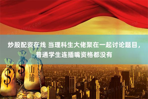 炒股配资在线 当理科生大佬聚在一起讨论题目，普通学生连插嘴资格都没有