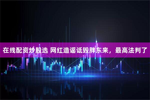 在线配资炒股选 网红造谣诋毁胖东来，最高法判了