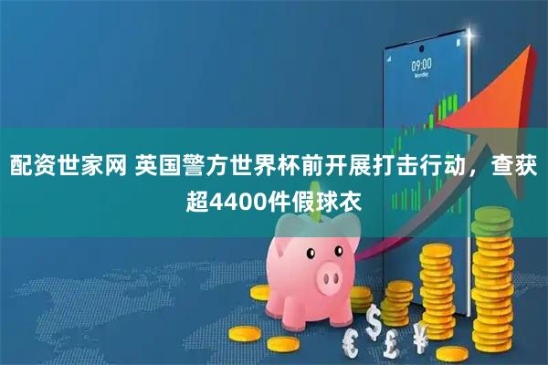 配资世家网 英国警方世界杯前开展打击行动，查获超4400件假球衣