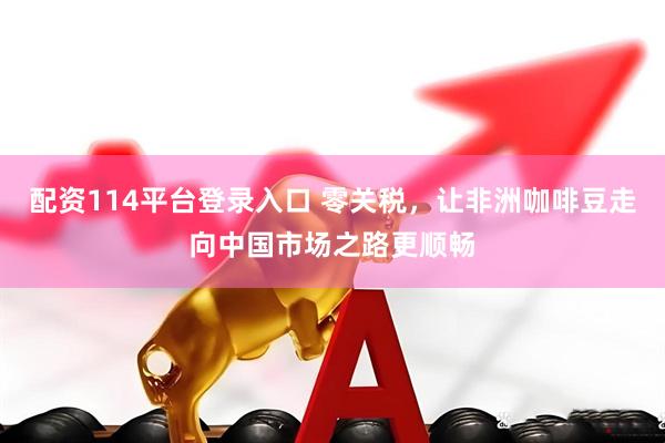 配资114平台登录入口 零关税，让非洲咖啡豆走向中国市场之路更顺畅
