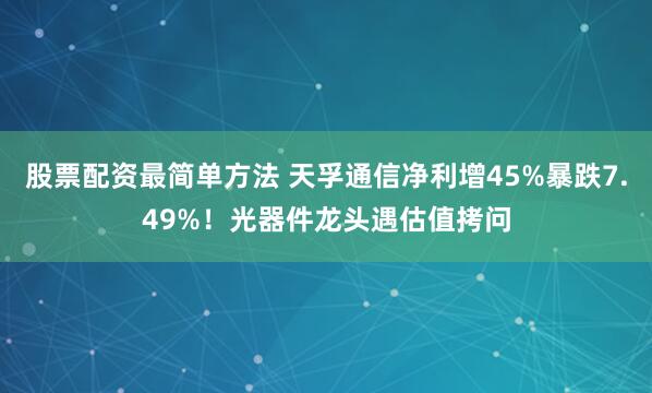 股票配资最简单方法 天孚通信净利增45%暴跌7.49%！光器件龙头遇估值拷问