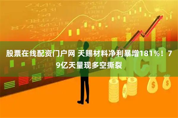 股票在线配资门户网 天赐材料净利暴增181%！79亿天量现多空撕裂