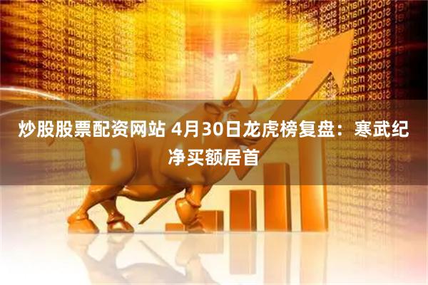 炒股股票配资网站 4月30日龙虎榜复盘：寒武纪净买额居首