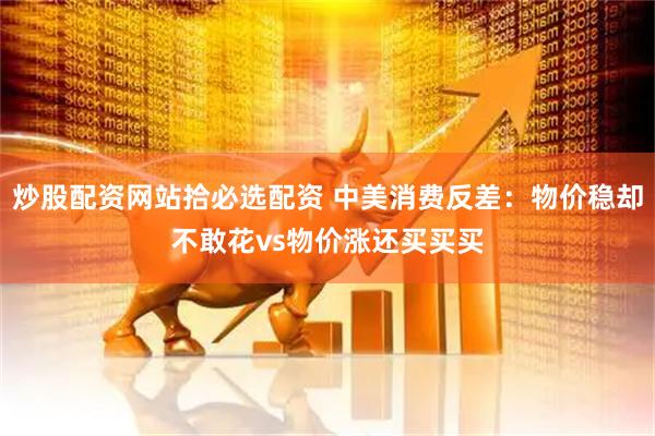 炒股配资网站拾必选配资 中美消费反差：物价稳却不敢花vs物价涨还买买买