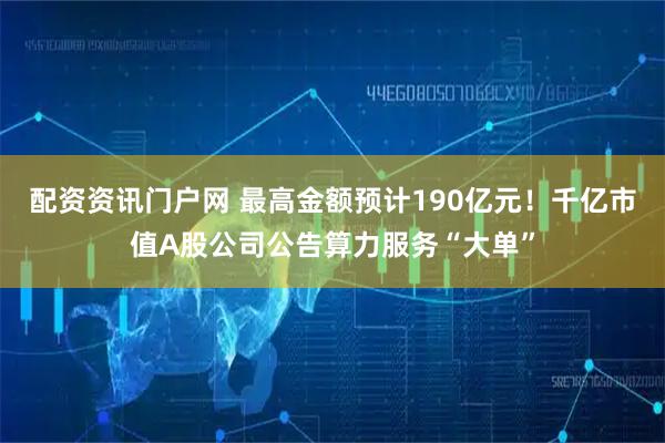 配资资讯门户网 最高金额预计190亿元！千亿市值A股公司公告算力服务“大单”