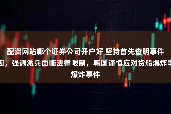 配资网站哪个证券公司开户好 坚持首先查明事件原因，强调派兵面临法律限制，韩国谨慎应对货船爆炸事件