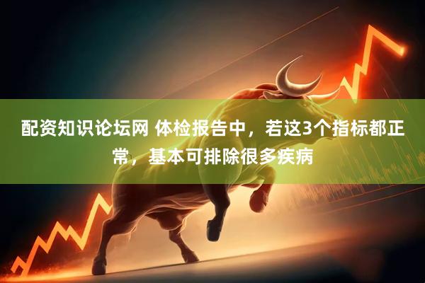配资知识论坛网 体检报告中，若这3个指标都正常，基本可排除很多疾病