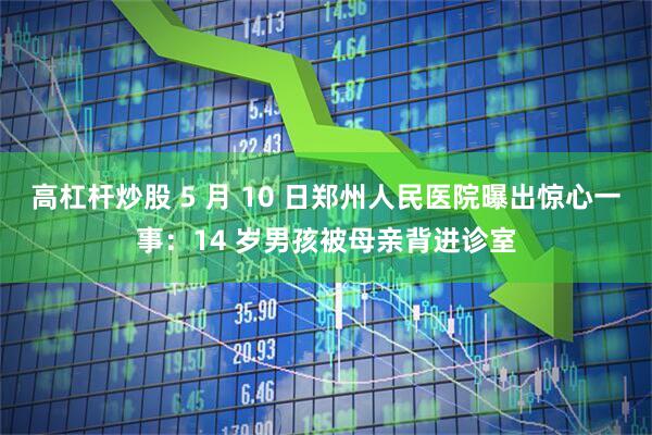 高杠杆炒股 5 月 10 日郑州人民医院曝出惊心一事：14 岁男孩被母亲背进诊室