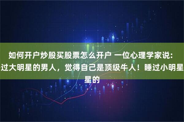 如何开户炒股买股票怎么开户 一位心理学家说: 睡过大明星的男人，觉得自己是顶级牛人！睡过小明星的