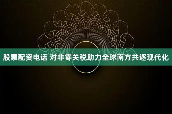 股票配资电话 对非零关税助力全球南方共逐现代化
