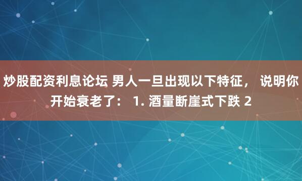 炒股配资利息论坛 男人一旦出现以下特征， 说明你开始衰老了： 1. 酒量断崖式下跌 2