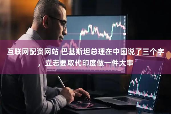 互联网配资网站 巴基斯坦总理在中国说了三个字，立志要取代印度做一件大事
