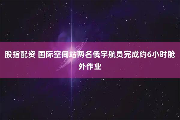 股指配资 国际空间站两名俄宇航员完成约6小时舱外作业