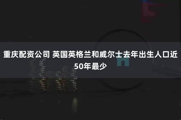重庆配资公司 英国英格兰和威尔士去年出生人口近50年最少