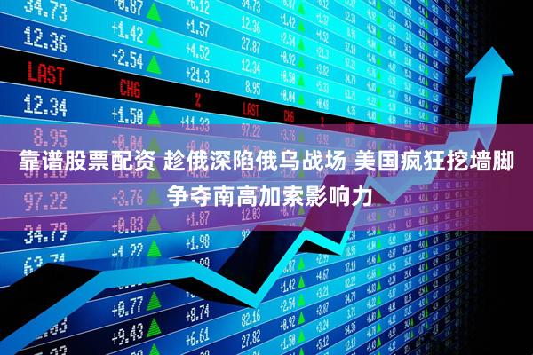 靠谱股票配资 趁俄深陷俄乌战场 美国疯狂挖墙脚 争夺南高加索影响力