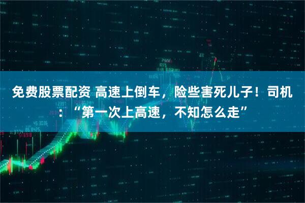 免费股票配资 高速上倒车，险些害死儿子！司机：“第一次上高速，不知怎么走”