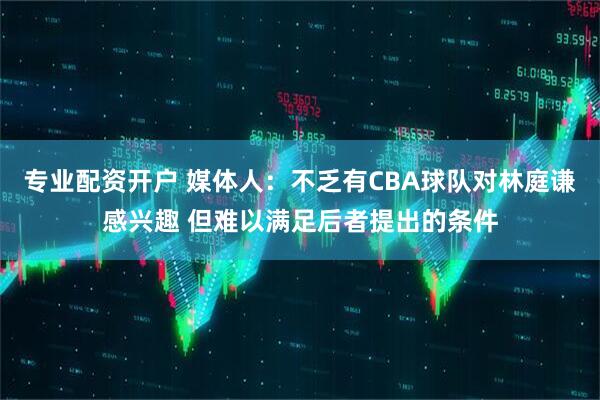 专业配资开户 媒体人：不乏有CBA球队对林庭谦感兴趣 但难以满足后者提出的条件