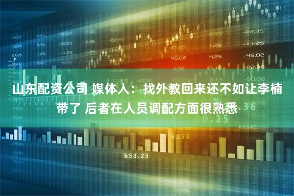 山东配资公司 媒体人：找外教回来还不如让李楠带了 后者在人员调配方面很熟悉