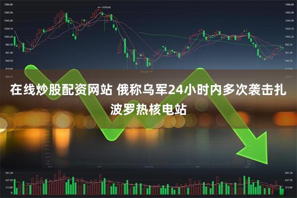 在线炒股配资网站 俄称乌军24小时内多次袭击扎波罗热核电站