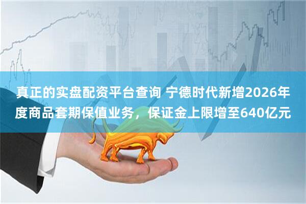 真正的实盘配资平台查询 宁德时代新增2026年度商品套期保值业务，保证金上限增至640亿元