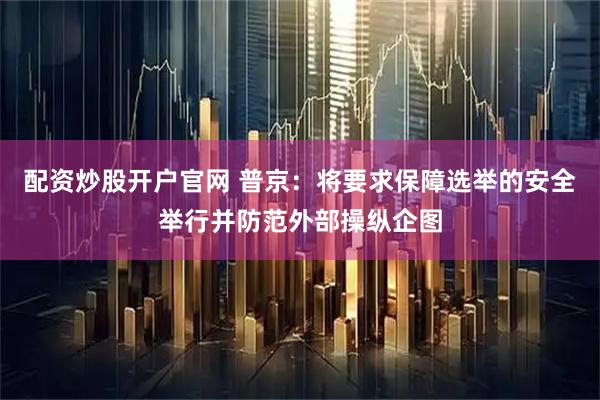 配资炒股开户官网 普京：将要求保障选举的安全举行并防范外部操纵企图